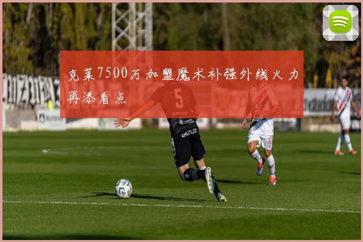 克莱7500万加盟魔术补强外线火力再添看点