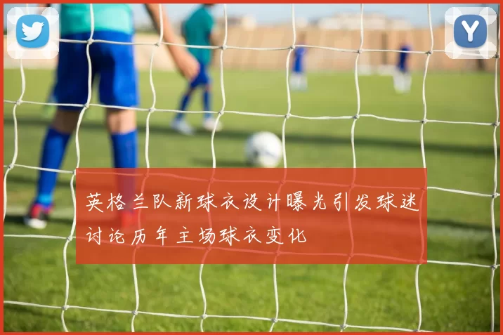 英格兰队新球衣设计曝光引发球迷讨论历年主场球衣变化