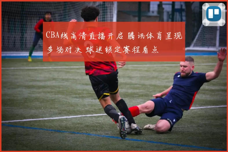 CBA线高清直播开启 腾讯体育呈现多场对决 球迷锁定赛程看点