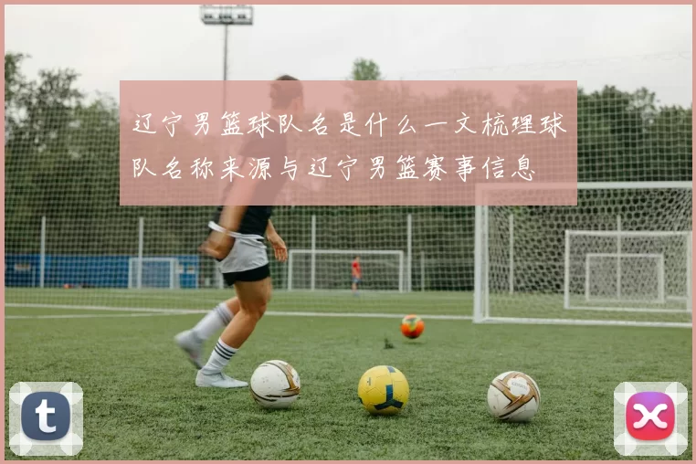 辽宁男篮球队名是什么一文梳理球队名称来源与辽宁男篮赛事信息