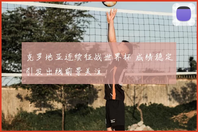 克罗地亚连续征战世界杯 成绩稳定引发出线前景关注