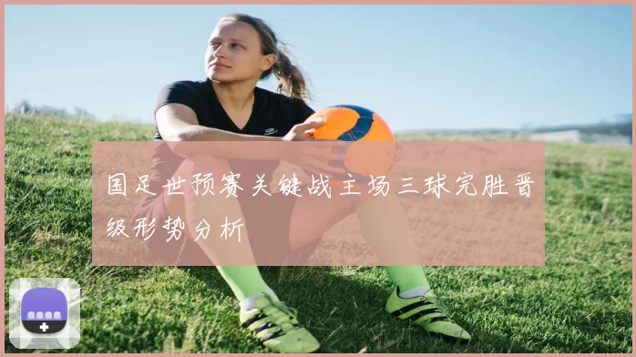 国足世预赛关键战主场三球完胜晋级形势分析