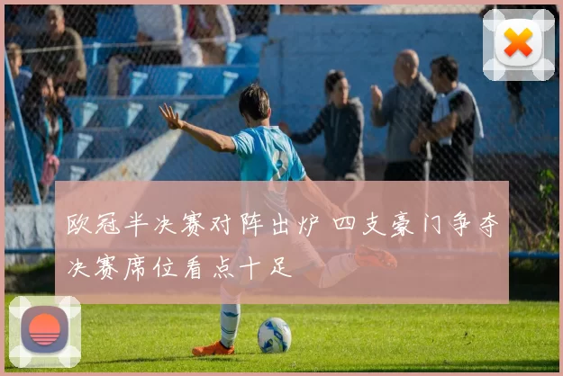 欧冠半决赛对阵出炉 四支豪门争夺决赛席位看点十足