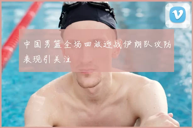 中国男篮全场回放迎战伊朗队攻防表现引关注