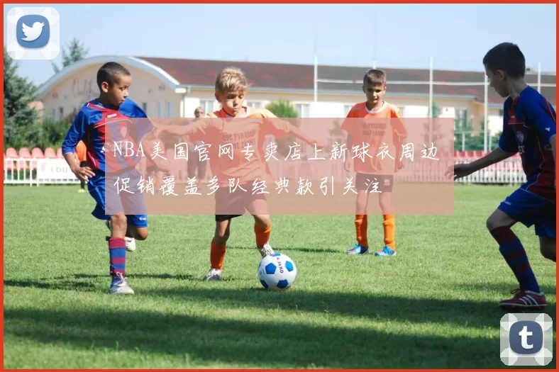 NBA美国官网专卖店上新球衣周边 促销覆盖多队经典款引关注