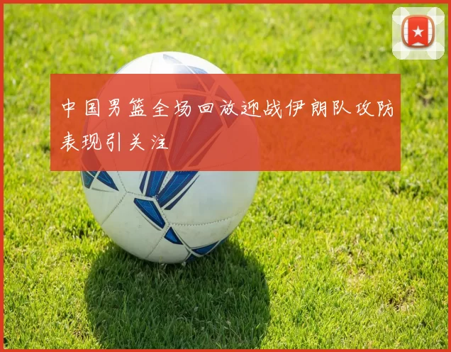 中国男篮全场回放迎战伊朗队攻防表现引关注