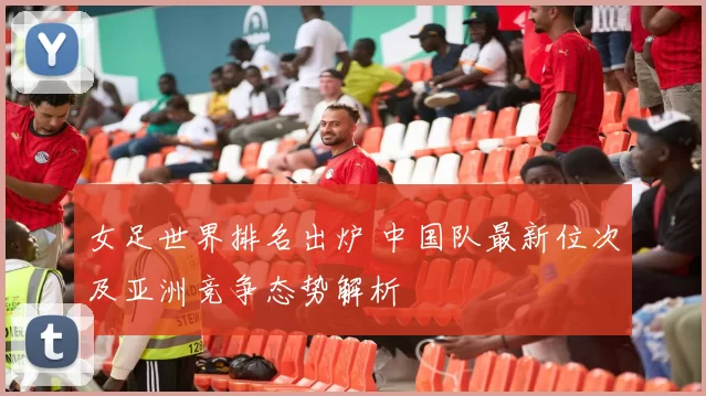 女足世界排名出炉 中国队最新位次及亚洲竞争态势解析