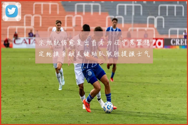 朱旭航伤愈复出首秀为辽宁男篮稳定轮换贡献关键助队取胜提振士气