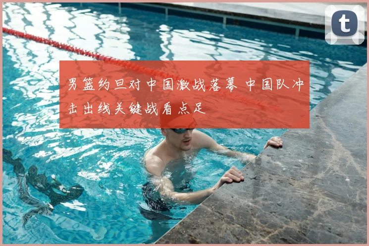 男篮约旦对中国激战落幕 中国队冲击出线关键战看点足