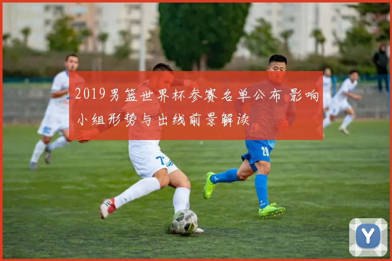 2019男篮世界杯参赛名单公布 影响小组形势与出线前景解读