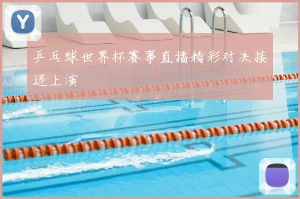 乒乓球世界杯赛事直播精彩对决接连上演