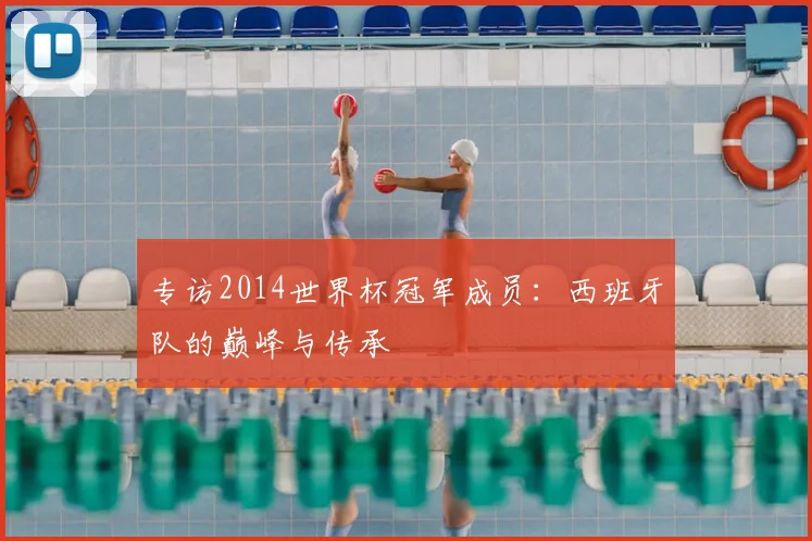 专访2014世界杯冠军成员:西班牙队的巅峰与传承