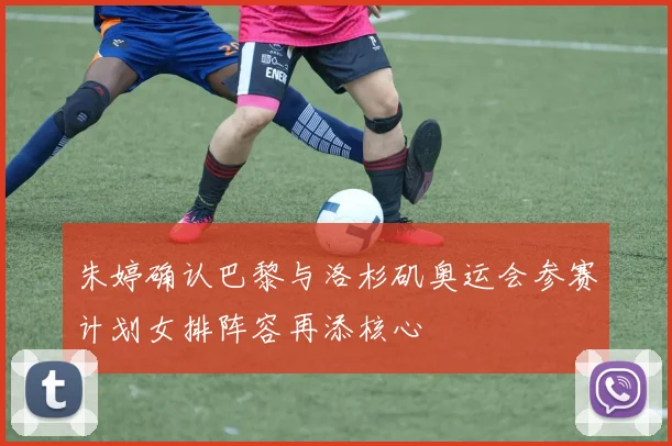 朱婷确认巴黎与洛杉矶奥运会参赛计划女排阵容再添核心