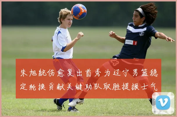 朱旭航伤愈复出首秀为辽宁男篮稳定轮换贡献关键助队取胜提振士气